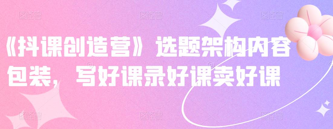 《抖课创造营》选题架构内容包装，写好课录好课卖好课多客网创-网创项目资源站-副业项目-创业项目-搞钱项目多客网创