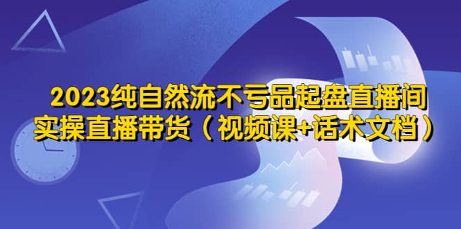 2023纯自然流不亏品起盘直播间，实操直播带货（视频课+话术文档）多客网创-网创项目资源站-副业项目-创业项目-搞钱项目多客网创