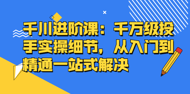 千川进阶课：千川投放细节实操，从入门到精通一站式解决多客网创-网创项目资源站-副业项目-创业项目-搞钱项目多客网创