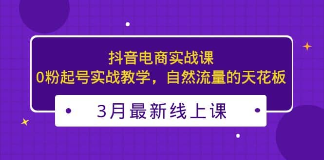 3月最新抖音电商实战课：0粉起号实战教学，自然流量的天花板多客网创-网创项目资源站-副业项目-创业项目-搞钱项目多客网创