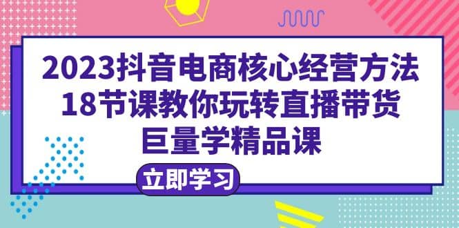 2023抖音电商核心经营方法：18节课教你玩转直播带货，巨量学精品课多客网创-网创项目资源站-副业项目-创业项目-搞钱项目多客网创