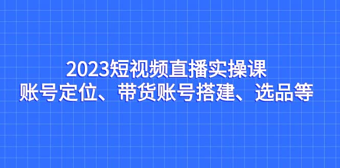 2023短视频直播实操课，账号定位、带货账号搭建、选品等多客网创-网创项目资源站-副业项目-创业项目-搞钱项目多客网创