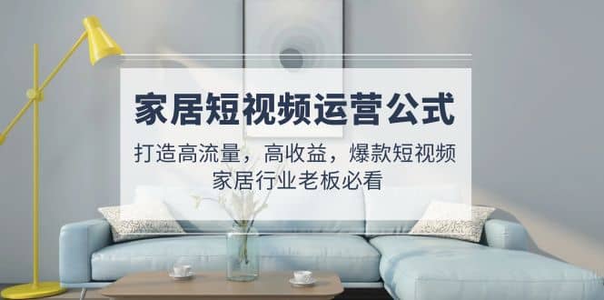家居短视频运营公式：打造高流量，高收益，爆款短视频 家居行业老板必看多客网创-网创项目资源站-副业项目-创业项目-搞钱项目多客网创