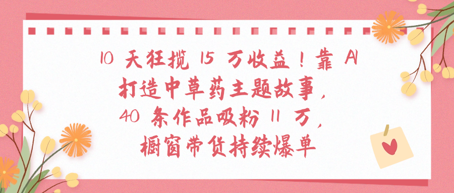 10天狂揽 15 万收益!靠 A打造中草药主题故事40 条作品吸粉11万橱窗带货持续爆单多客网创-网创项目资源站-副业项目-创业项目-搞钱项目多客网创